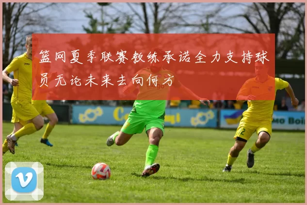 篮网夏季联赛教练承诺全力支持球员无论未来去向何方