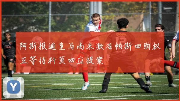 阿斯报道皇马尚未激活帕斯回购权正等待科莫回应提案