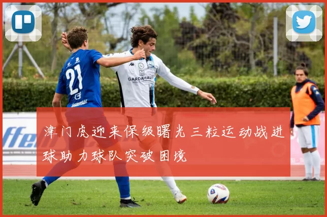 津门虎迎来保级曙光三粒运动战进球助力球队突破困境