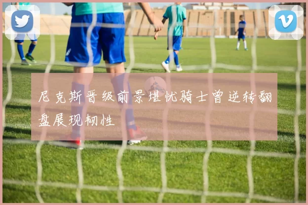 尼克斯晋级前景堪忧骑士曾逆转翻盘展现韧性